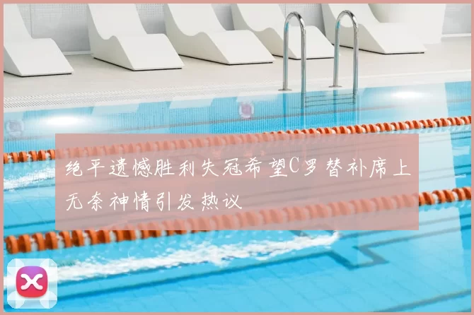 绝平遗憾胜利失冠希望C罗替补席上无奈神情引发热议