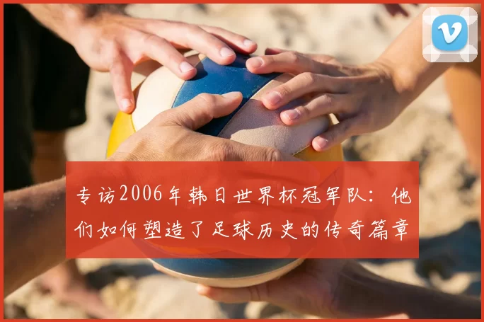 专访2006年韩日世界杯冠军队:他们如何塑造了足球历史的传奇篇章