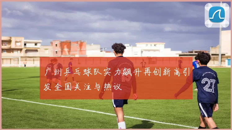 广州乒乓球队实力飙升再创新高引发全国关注与热议