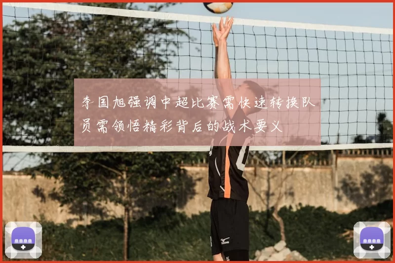 李国旭强调中超比赛需快速转换队员需领悟精彩背后的战术要义