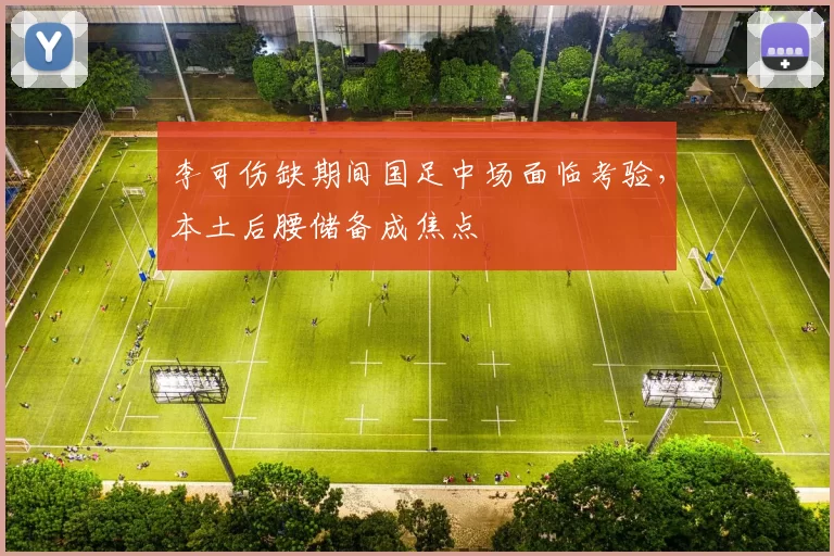 李可伤缺期间国足中场面临考验，本土后腰储备成焦点