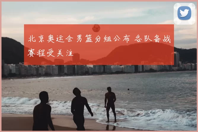 北京奥运会男篮分组公布 各队备战赛程受关注