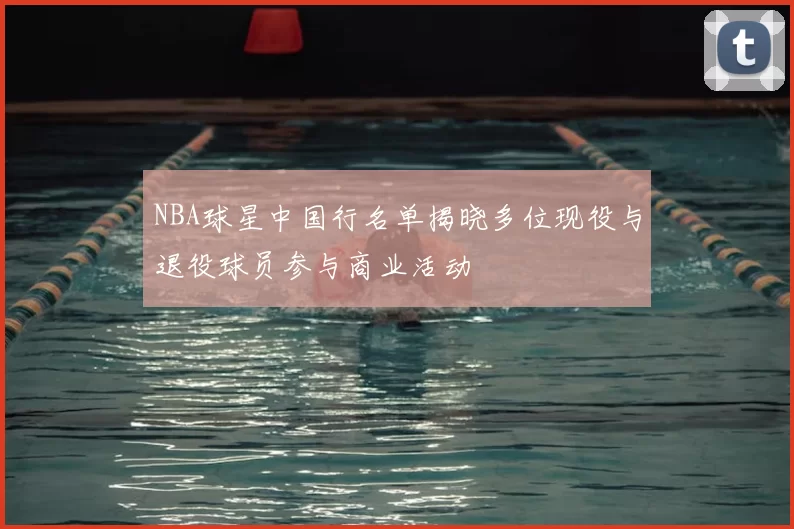 NBA球星中国行名单揭晓多位现役与退役球员参与商业活动