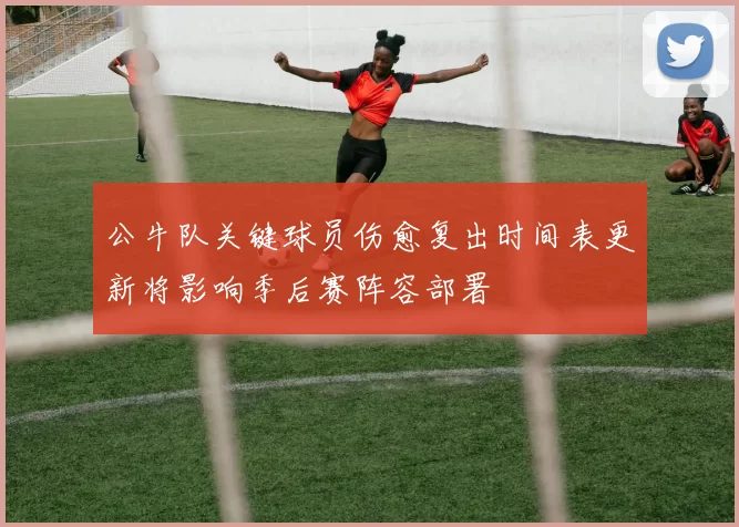 公牛队关键球员伤愈复出时间表更新将影响季后赛阵容部署