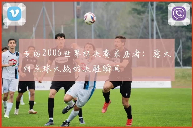 专访2006世界杯决赛亲历者：意大利点球大战的决胜瞬间