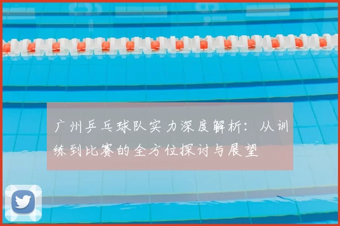 广州乒乓球队实力深度解析：从训练到比赛的全方位探讨与展望