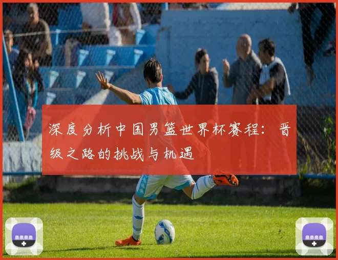 深度分析中国男篮世界杯赛程：晋级之路的挑战与机遇