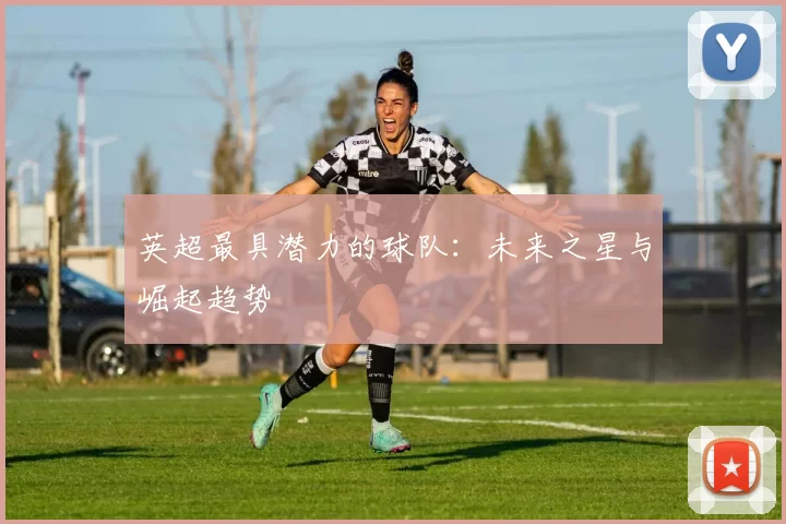 英超最具潜力的球队：未来之星与崛起趋势