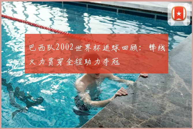巴西队2002世界杯进球回顾：锋线火力贯穿全程助力夺冠
