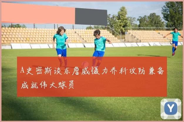 A史密斯谈东詹威慑力乔科攻防兼备成就伟大球员