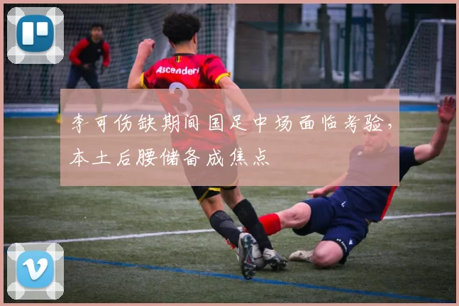 李可伤缺期间国足中场面临考验，本土后腰储备成焦点