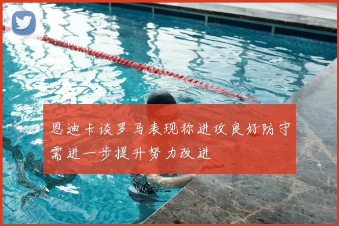 恩迪卡谈罗马表现称进攻良好防守需进一步提升努力改进