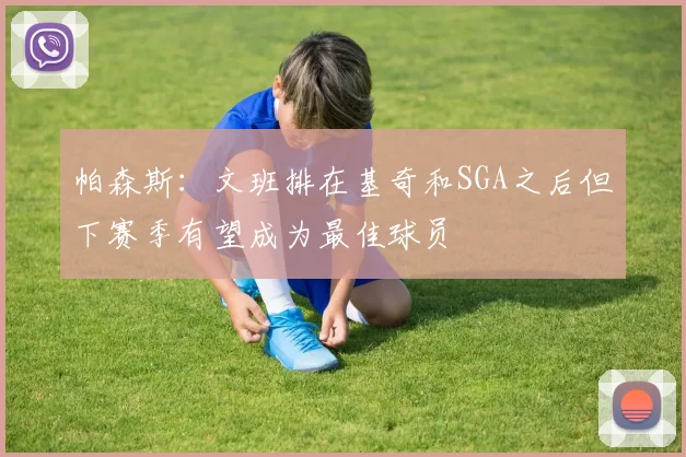 帕森斯：文班排在基奇和SGA之后但下赛季有望成为最佳球员