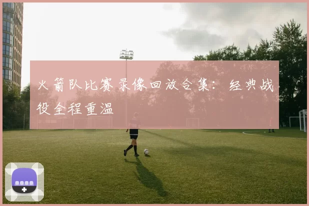 火箭队比赛录像回放合集：经典战役全程重温