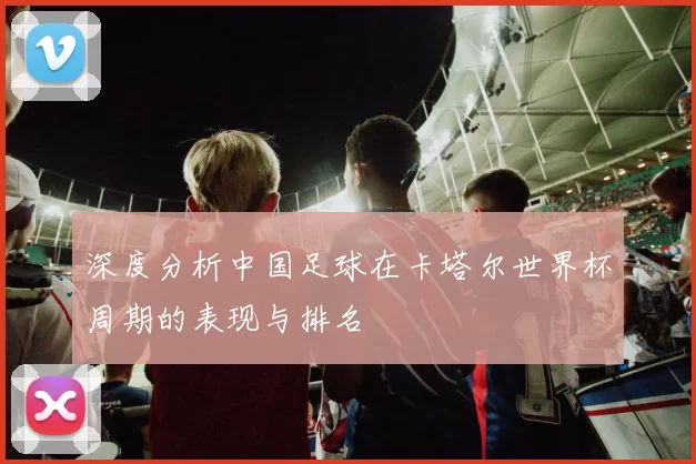 深度分析中国足球在卡塔尔世界杯周期的表现与排名