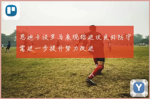 恩迪卡谈罗马表现称进攻良好防守需进一步提升努力改进