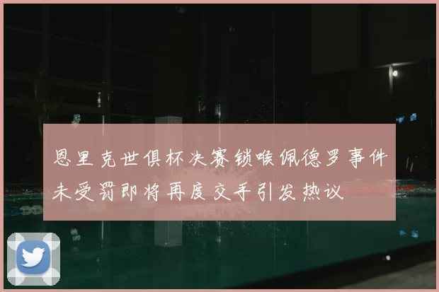 恩里克世俱杯决赛锁喉佩德罗事件未受罚即将再度交手引发热议