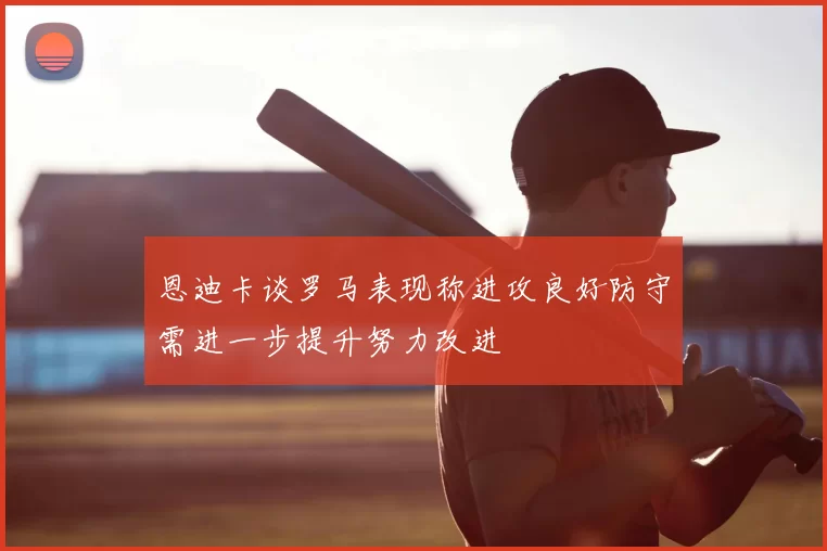 恩迪卡谈罗马表现称进攻良好防守需进一步提升努力改进