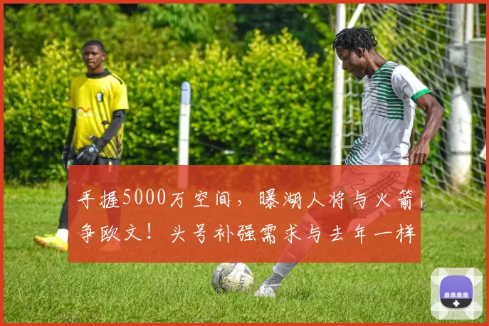 手握5000万空间，曝湖人将与火箭争欧文！头号补强需求与去年一样