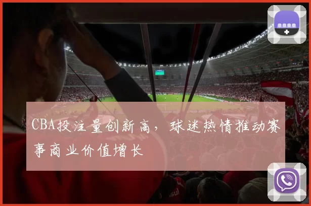 CBA投注量创新高，球迷热情推动赛事商业价值增长