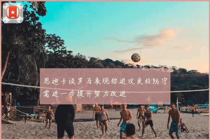 恩迪卡谈罗马表现称进攻良好防守需进一步提升努力改进