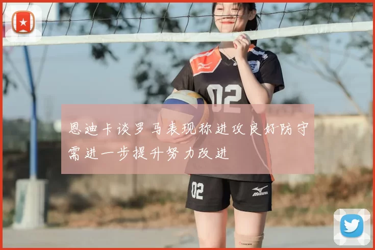 恩迪卡谈罗马表现称进攻良好防守需进一步提升努力改进
