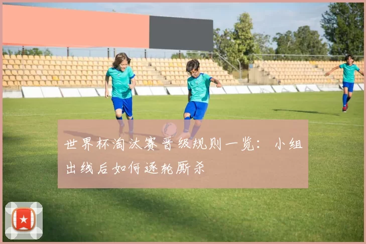 世界杯淘汰赛晋级规则一览：小组出线后如何逐轮厮杀
