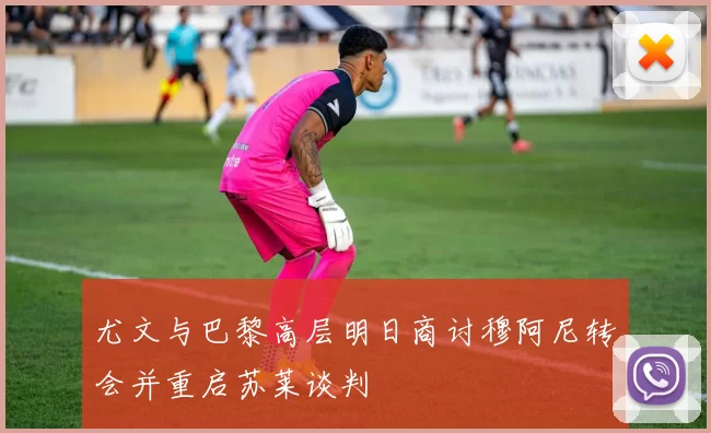 尤文与巴黎高层明日商讨穆阿尼转会并重启苏莱谈判