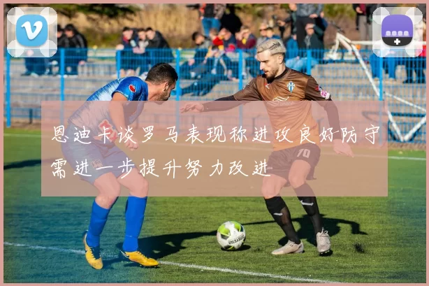 恩迪卡谈罗马表现称进攻良好防守需进一步提升努力改进