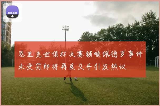 恩里克世俱杯决赛锁喉佩德罗事件未受罚即将再度交手引发热议