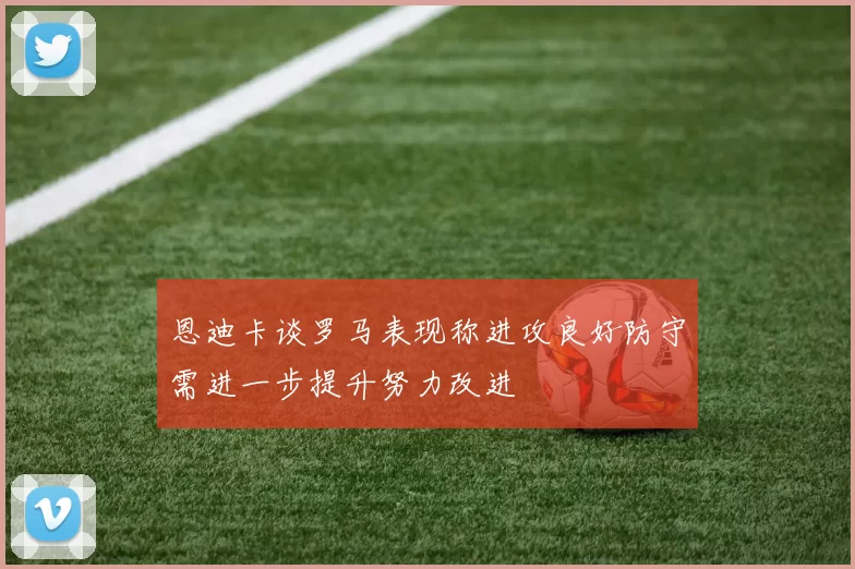 恩迪卡谈罗马表现称进攻良好防守需进一步提升努力改进