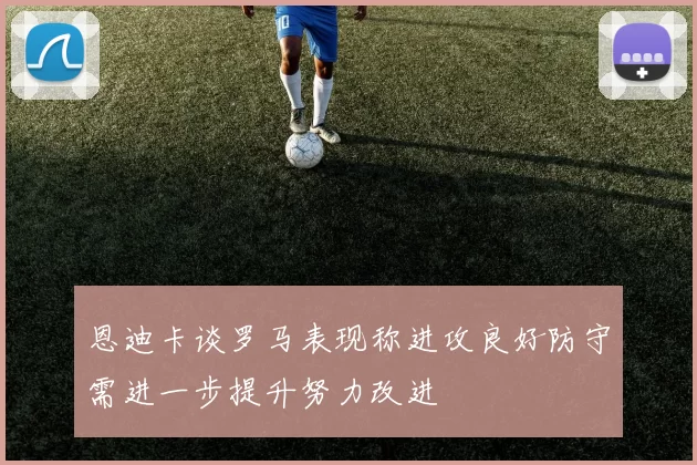 恩迪卡谈罗马表现称进攻良好防守需进一步提升努力改进