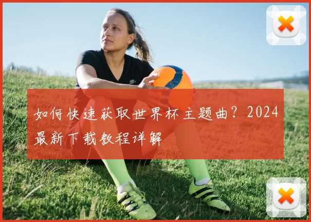 如何快速获取世界杯主题曲?2024最新下载教程详解