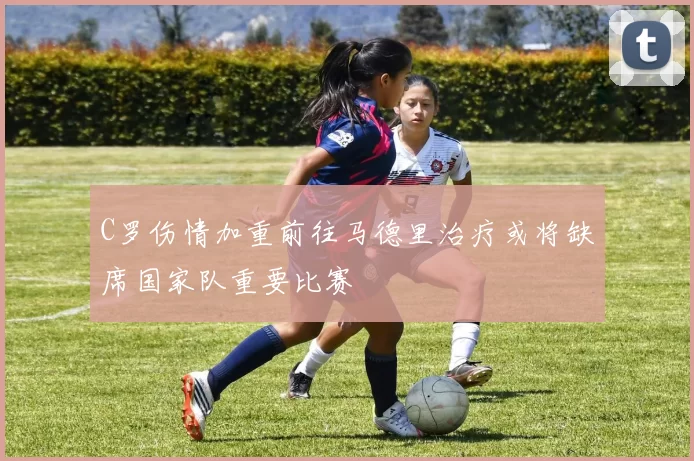 C罗伤情加重前往马德里治疗或将缺席国家队重要比赛
