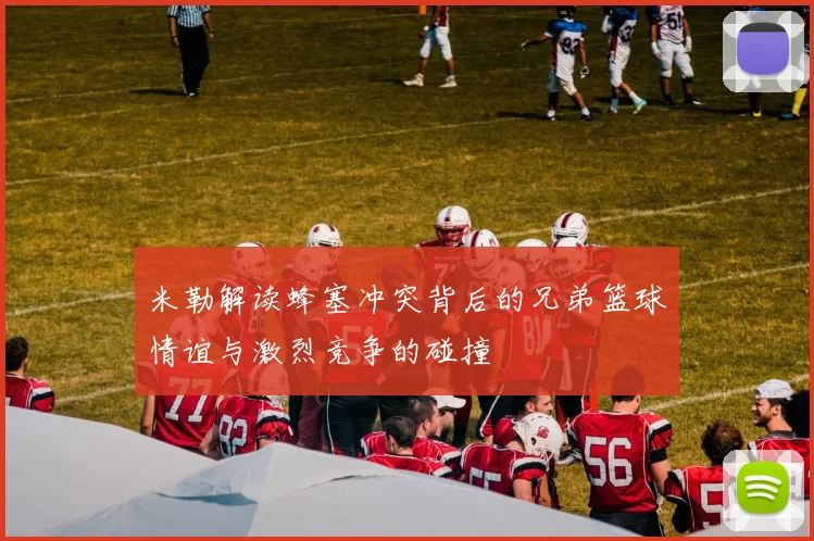 米勒解读蜂塞冲突背后的兄弟篮球情谊与激烈竞争的碰撞