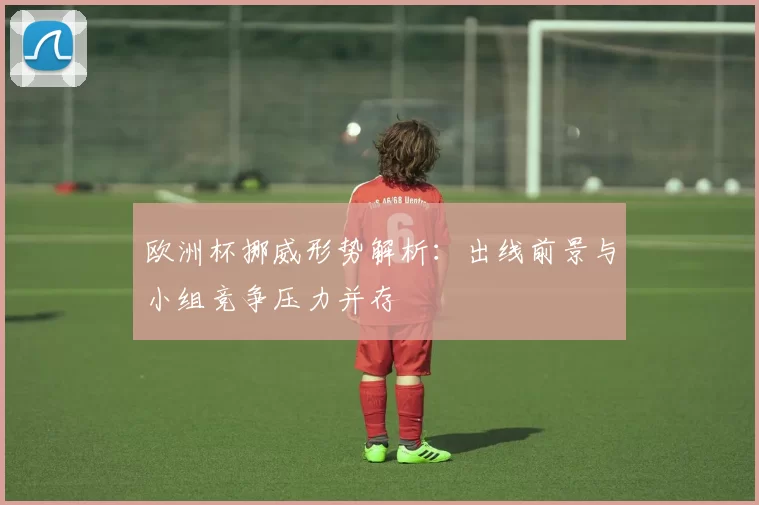 欧洲杯挪威形势解析：出线前景与小组竞争压力并存