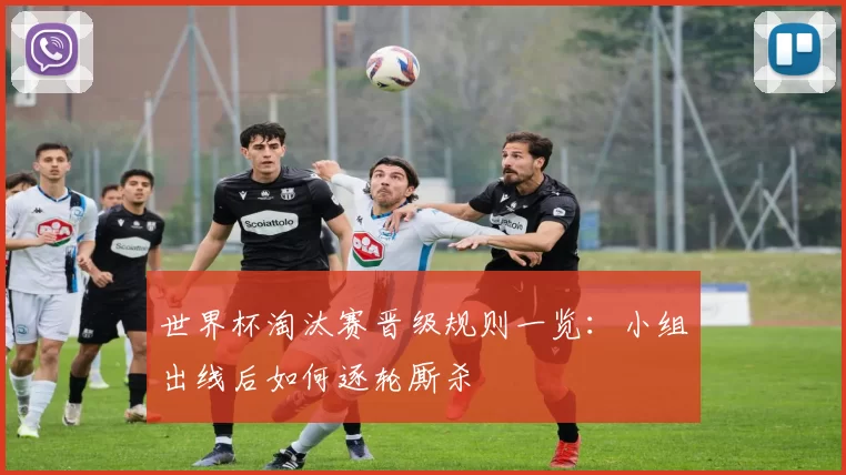 世界杯淘汰赛晋级规则一览：小组出线后如何逐轮厮杀