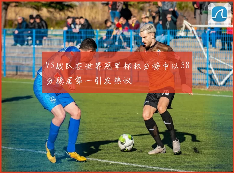 V5战队在世界冠军杯积分榜中以58分稳居第一引发热议