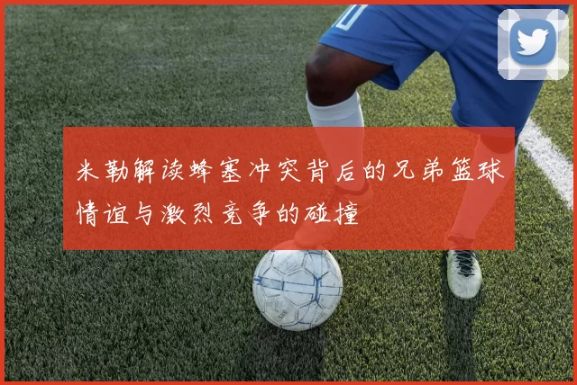 米勒解读蜂塞冲突背后的兄弟篮球情谊与激烈竞争的碰撞