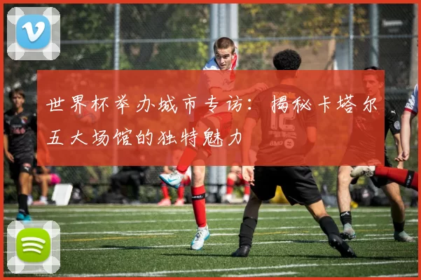 世界杯举办城市专访：揭秘卡塔尔五大场馆的独特魅力