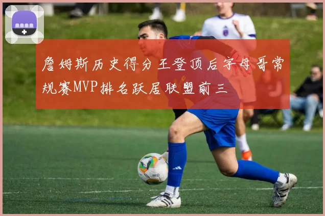 詹姆斯历史得分王登顶后字母哥常规赛MVP排名跃居联盟前三