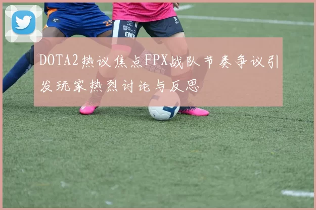 DOTA2热议焦点FPX战队节奏争议引发玩家热烈讨论与反思