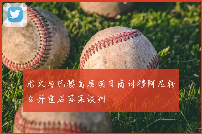 尤文与巴黎高层明日商讨穆阿尼转会并重启苏莱谈判