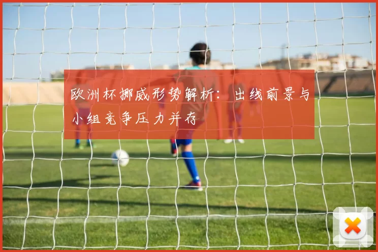 欧洲杯挪威形势解析：出线前景与小组竞争压力并存