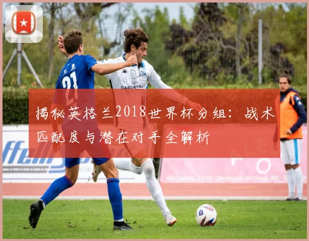 揭秘英格兰2018世界杯分组:战术匹配度与潜在对手全解析
