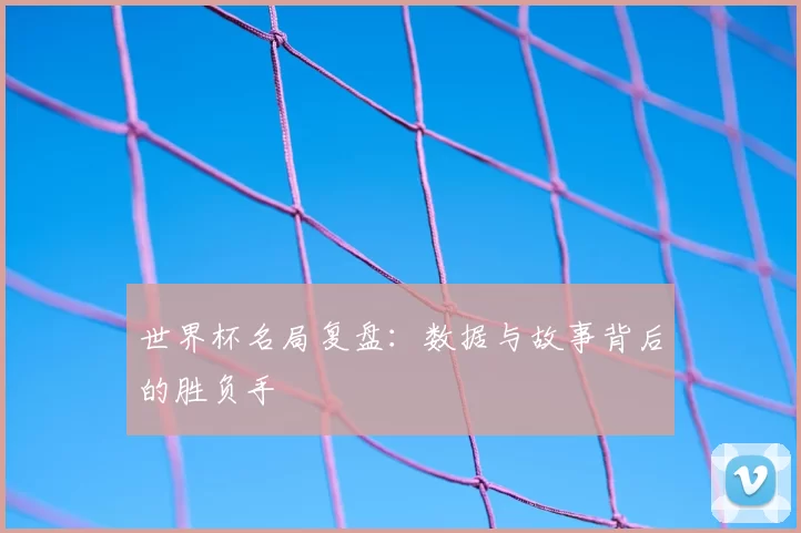 世界杯名局复盘:数据与故事背后的胜负手