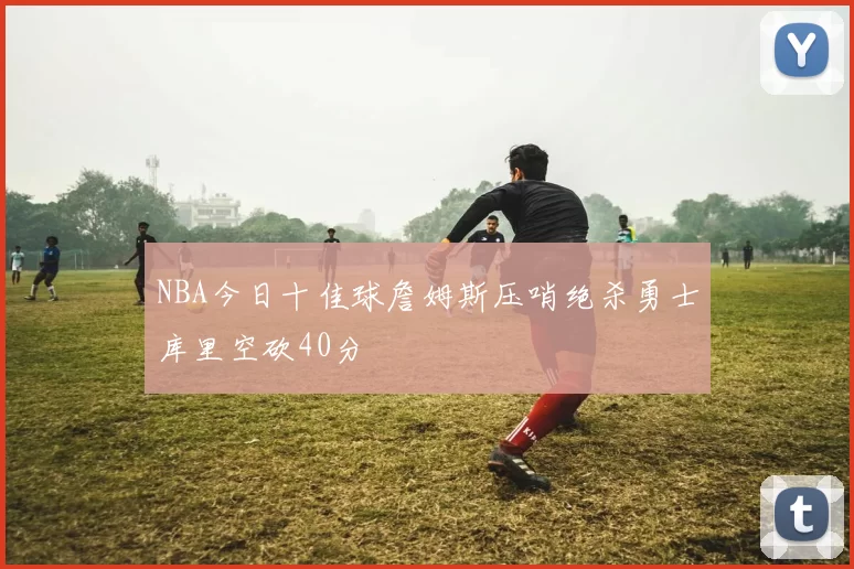 NBA今日十佳球詹姆斯压哨绝杀勇士库里空砍40分
