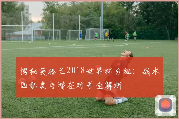 揭秘英格兰2018世界杯分组:战术匹配度与潜在对手全解析