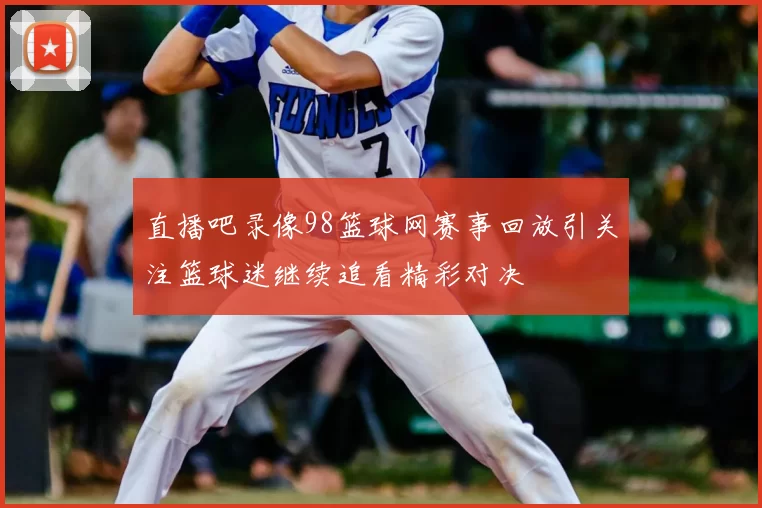 直播吧录像98篮球网赛事回放引关注篮球迷继续追看精彩对决