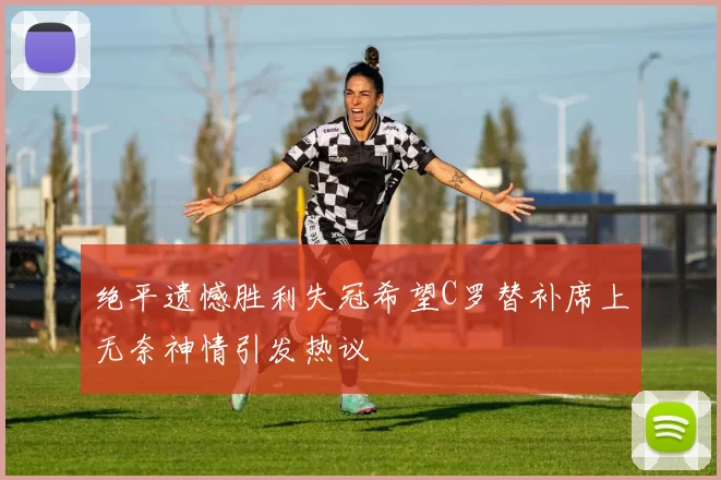 绝平遗憾胜利失冠希望C罗替补席上无奈神情引发热议